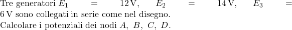  \text{Tre generatori } E_1 = 12\,\text{V},\ E_2 = 14\,\text{V},\ E_3 = 6\,\text{V} \text{ sono collegati in serie come nel disegno.} \\ \text{Calcolare i potenziali dei nodi } A,\ B,\ C,\ D. 