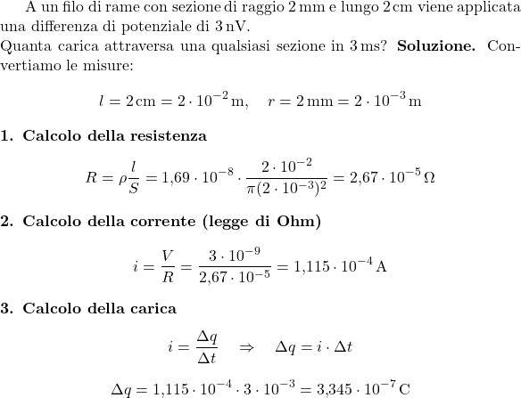  A un filo di rame con sezione di raggio \(2\,\text{mm}\) e lungo \(2\,\text{cm}\) viene applicata una differenza di potenziale di \(3\,\text{nV}\). \\ Quanta carica attraversa una qualsiasi sezione in \(3\,\text{ms}\)? \textbf{Soluzione.} Convertiamo le misure: \[ l = 2\,\text{cm} = 2 \cdot 10^{-2}\,\text{m}, \quad r = 2\,\text{mm} = 2 \cdot 10^{-3}\,\text{m} \] \textbf{1. Calcolo della resistenza} \[ R = \rho \frac{l}{S} = 1{,}69 \cdot 10^{-8} \cdot \frac{2 \cdot 10^{-2}}{\pi (2 \cdot 10^{-3})^2} = 2{,}67 \cdot 10^{-5}\,\Omega \] \textbf{2. Calcolo della corrente (legge di Ohm)} \[ i = \frac{V}{R} = \frac{3 \cdot 10^{-9}}{2{,}67 \cdot 10^{-5}} = 1{,}115 \cdot 10^{-4}\,\text{A} \] \textbf{3. Calcolo della carica} \[ i = \frac{\Delta q}{\Delta t} \quad \Rightarrow \quad \Delta q = i \cdot \Delta t \] \[ \Delta q = 1{,}115 \cdot 10^{-4} \cdot 3 \cdot 10^{-3} = 3{,}345 \cdot 10^{-7}\,\text{C} \] 
