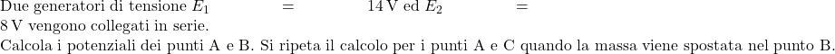  \text{Due generatori di tensione } E_1 = 14\,\text{V} \text{ ed } E_2 = 8\,\text{V} \text{ vengono collegati in serie.} \\ \text{Calcola i potenziali dei punti A e B. Si ripeta il calcolo per i punti A e C quando la massa viene spostata nel punto B.} 