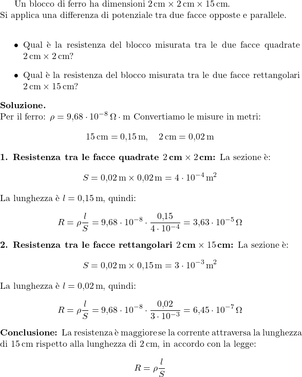  Un blocco di ferro ha dimensioni \(2\,\text{cm} \times 2\,\text{cm} \times 15\,\text{cm}\). \\ Si applica una differenza di potenziale tra due facce opposte e parallele. \\ \begin{itemize} \item Qual è la resistenza del blocco misurata tra le due facce quadrate \(2\,\text{cm} \times 2\,\text{cm}\)?   \item Qual è la resistenza del blocco misurata tra le due facce rettangolari \(2\,\text{cm} \times 15\,\text{cm}\)?   \end{itemize} \textbf{Soluzione.} \\ Per il ferro: \(\rho = 9{,}68 \cdot 10^{-8}\,\Omega\cdot\text{m}\) Convertiamo le misure in metri: \[ 15\,\text{cm} = 0{,}15\,\text{m}, \quad 2\,\text{cm} = 0{,}02\,\text{m} \] \textbf{1. Resistenza tra le facce quadrate \(2\,\text{cm} \times 2\,\text{cm}\):} La sezione è: \[ S = 0{,}02\,\text{m} \times 0{,}02\,\text{m} = 4 \cdot 10^{-4}\,\text{m}^2 \] La lunghezza è \(l = 0{,}15\,\text{m}\), quindi: \[ R = \rho \frac{l}{S} = 9{,}68 \cdot 10^{-8} \cdot \frac{0{,}15}{4 \cdot 10^{-4}} = 3{,}63 \cdot 10^{-5}\,\Omega \] \textbf{2. Resistenza tra le facce rettangolari \(2\,\text{cm} \times 15\,\text{cm}\):} La sezione è: \[ S = 0{,}02\,\text{m} \times 0{,}15\,\text{m} = 3 \cdot 10^{-3}\,\text{m}^2 \] La lunghezza è \(l = 0{,}02\,\text{m}\), quindi: \[ R = \rho \frac{l}{S} = 9{,}68 \cdot 10^{-8} \cdot \frac{0{,}02}{3 \cdot 10^{-3}} = 6{,}45 \cdot 10^{-7}\,\Omega \] \textbf{Conclusione:}   La resistenza è maggiore se la corrente attraversa la lunghezza di \(15\,\text{cm}\) rispetto alla lunghezza di \(2\,\text{cm}\), in accordo con la legge: \[ R = \rho \frac{l}{S} \] 