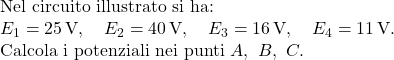 \text{Nel circuito illustrato si ha:} \\ E_1 = 25\,\text{V},\quad E_2 = 40\,\text{V},\quad E_3 = 16\,\text{V},\quad E_4 = 11\,\text{V}. \\ \text{Calcola i potenziali nei punti } A,\ B,\ C. 