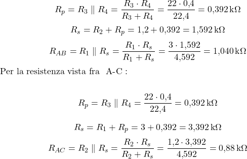  \[ R_p = R_3 \parallel R_4 = \frac{R_3 \cdot R_4}{R_3 + R_4} = \frac{22 \cdot 0{,}4}{22{,}4} = 0{,}392\,\text{k}\Omega \] \[ R_s = R_2 + R_p = 1{,}2 + 0{,}392 = 1{,}592\,\text{k}\Omega \] \[ R_{AB} = R_1 \parallel R_s = \frac{R_1 \cdot R_s}{R_1 + R_s} = \frac{3 \cdot 1{,}592}{4{,}592} = 1{,}040\,\text{k}\Omega \] \bigskip \text{Per la resistenza vista fra } A\text{-}C \text{:} \[ R_p = R_3 \parallel R_4 = \frac{22 \cdot 0{,}4}{22{,}4} = 0{,}392\,\text{k}\Omega \] \[ R_s = R_1 + R_p = 3 + 0{,}392 = 3{,}392\,\text{k}\Omega \] \[ R_{AC} = R_2 \parallel R_s = \frac{R_2 \cdot R_s}{R_2 + R_s} = \frac{1{,}2 \cdot 3{,}392}{4{,}592} = 0{,}88\,\text{k}\Omega \] 