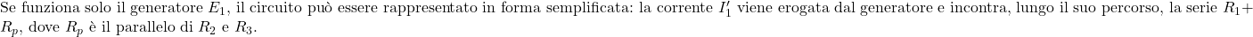  \text{Se funziona solo il generatore } E_1\text{, il circuito può essere rappresentato in forma semplificata: la corrente } I_1' \text{ viene erogata dal generatore e incontra, lungo il suo percorso, la serie } R_1 + R_p\text{, dove } R_p \text{ è il parallelo di } R_2 \text{ e } R_3. 