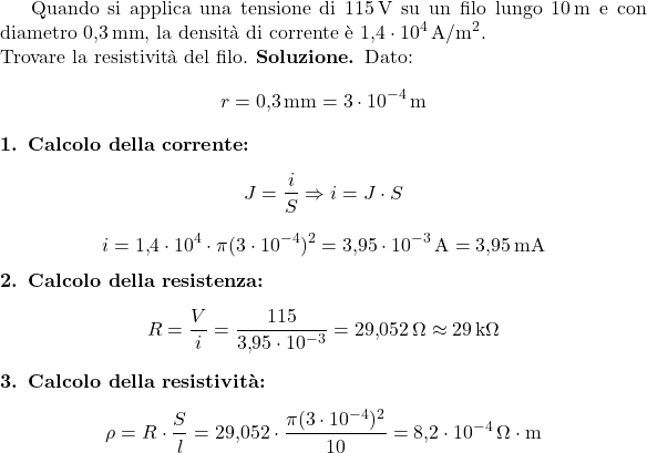  Quando si applica una tensione di \(115\,\text{V}\) su un filo lungo \(10\,\text{m}\) e con diametro \(0{,}3\,\text{mm}\), la densità di corrente è \(1{,}4 \cdot 10^4\,\text{A}/\text{m}^2\). \\ Trovare la resistività del filo. \textbf{Soluzione.} Dato: \[ r = 0{,}3\,\text{mm} = 3 \cdot 10^{-4}\,\text{m} \] \textbf{1. Calcolo della corrente:} \[ J = \frac{i}{S} \Rightarrow i = J \cdot S \] \[ i = 1{,}4 \cdot 10^4 \cdot \pi (3 \cdot 10^{-4})^2 = 3{,}95 \cdot 10^{-3}\,\text{A} = 3{,}95\,\text{mA} \] \textbf{2. Calcolo della resistenza:} \[ R = \frac{V}{i} = \frac{115}{3{,}95 \cdot 10^{-3}} = 29{,}052\,\Omega \approx 29\,\text{k}\Omega \] \textbf{3. Calcolo della resistività:} \[ \rho = R \cdot \frac{S}{l} = 29{,}052 \cdot \frac{\pi (3 \cdot 10^{-4})^2}{10} = 8{,}2 \cdot 10^{-4}\,\Omega\cdot\text{m} \] 