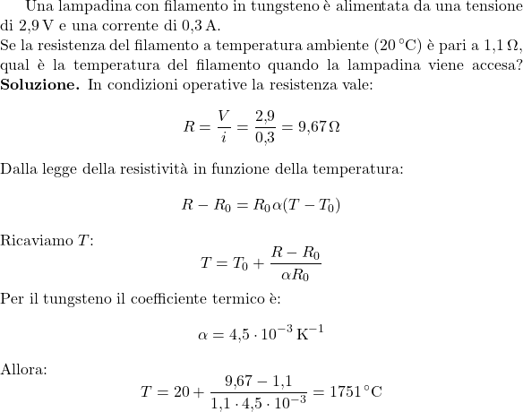  Una lampadina con filamento in tungsteno è alimentata da una tensione di \(2{,}9\,\text{V}\) e una corrente di \(0{,}3\,\text{A}\). \\ Se la resistenza del filamento a temperatura ambiente (\(20\,^{\circ}\text{C}\)) è pari a \(1{,}1\,\Omega\), qual è la temperatura del filamento quando la lampadina viene accesa? \textbf{Soluzione.} In condizioni operative la resistenza vale: \[ R = \frac{V}{i} = \frac{2{,}9}{0{,}3} = 9{,}67\,\Omega \] Dalla legge della resistività in funzione della temperatura: \[ R - R_0 = R_0 \alpha (T - T_0) \] Ricaviamo \(T\): \[ T = T_0 + \frac{R - R_0}{\alpha R_0} \] Per il tungsteno il coefficiente termico è: \[ \alpha = 4{,}5 \cdot 10^{-3}\,\text{K}^{-1} \] Allora: \[ T = 20 + \frac{9{,}67 - 1{,}1}{1{,}1 \cdot 4{,}5 \cdot 10^{-3}} = 1751\,^{\circ}\text{C} \] 