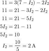  \begin{align*} \hspace{-5cm} 11 &= 3(7 - I_2) - 2I_2 \\ 11 &= 21 - 3I_2 - 2I_2 \\ 11 &= 21 - 5I_2 \\ 5I_2 &= 21 - 11 \\ 5I_2 &= 10 \\ I_2 &= \frac{10}{5} = 2\,\text{A} \end{align*} } 