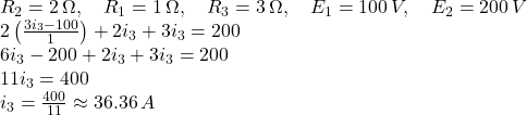  R_2 = 2 \, \Omega, \quad R_1 = 1 \, \Omega, \quad R_3 = 3 \, \Omega, \quad E_1 = 100 \, V, \quad E_2 = 200 \, V \\ 2 \left( \frac{3 i_3 - 100}{1} \right) + 2 i_3 + 3 i_3 = 200 \\ 6 i_3 - 200 + 2 i_3 + 3 i_3 = 200 \\ 11 i_3 = 400 \\ i_3 = \frac{400}{11} \approx 36.36 \, A 